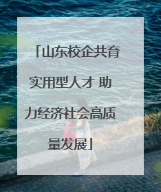 山东校企共育实用型人才 助力经济社会高质量发展