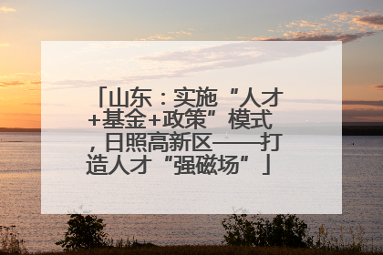 山东：实施“人才+基金+政策”模式，日照高新区——打造人才“强磁场”