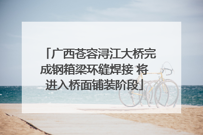 广西苍容浔江大桥完成钢箱梁环缝焊接 将进入桥面铺装阶段