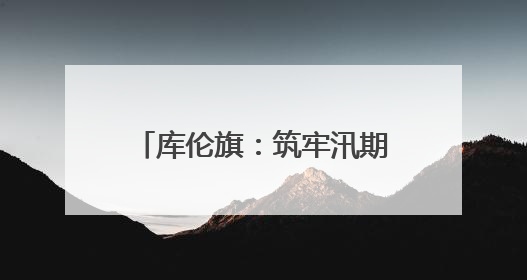 库伦旗：筑牢汛期的“铜墙铁壁”