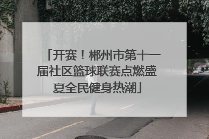 开赛！郴州市第十一届社区篮球联赛点燃盛夏全民健身热潮