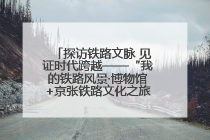 探访铁路文脉 见证时代跨越——“我的铁路风景·博物馆+京张铁路文化之旅”活动在京启动