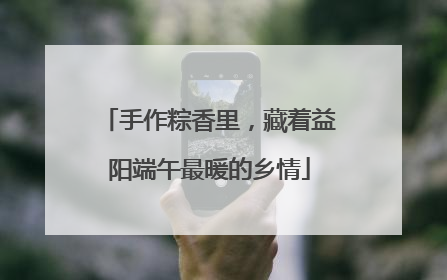 手作粽香里，藏着益阳端午最暖的乡情