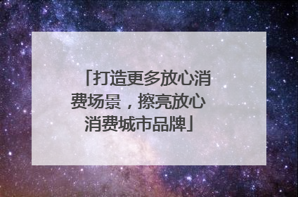 打造更多放心消费场景，擦亮放心消费城市品牌