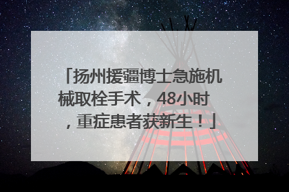 扬州援疆博士急施机械取栓手术，48小时，重症患者获新生！