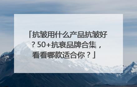 抗皱用什么产品抗皱好？50+抗衰品牌合集，看看哪款适合你？