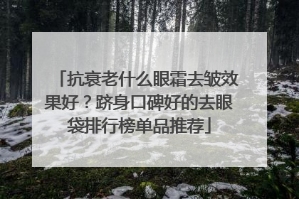 抗衰老什么眼霜去皱效果好？跻身口碑好的去眼袋排行榜单品推荐