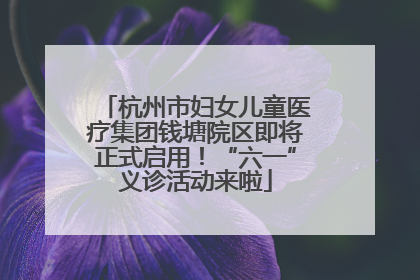 杭州市妇女儿童医疗集团钱塘院区即将正式启用！“六一”义诊活动来啦