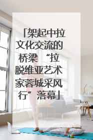 架起中拉文化交流的桥梁 “拉脱维亚艺术家蓉城采风行”落幕