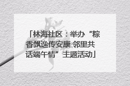 林海社区：举办“粽香飘逸传安康 邻里共话端午情”主题活动