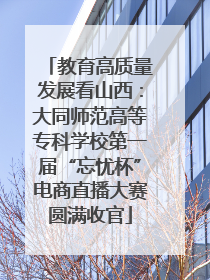 教育高质量发展看山西：大同师范高等专科学校第一届“忘忧杯”电商直播大赛圆满收官