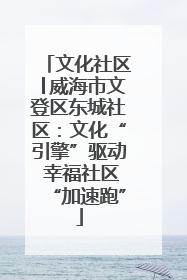 文化社区│威海市文登区东城社区：文化“引擎”驱动 幸福社区“加速跑”