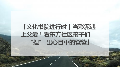 文化书院进行时｜当彩泥遇上父爱！看东方社区孩子们 “捏” 出心目中的爸爸