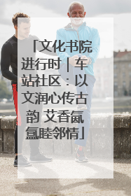 文化书院进行时｜车站社区：以文润心传古韵 艾香氤氲睦邻情