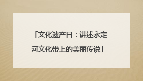 文化遗产日：讲述永定河文化带上的美丽传说