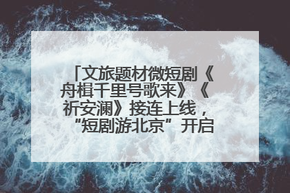 文旅题材微短剧《舟楫千里号歌来》《祈安澜》接连上线，“短剧游北京”开启大运河文化之旅