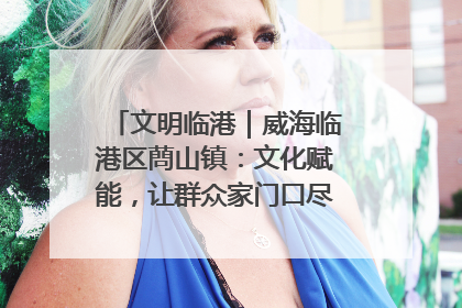 文明临港｜威海临港区蔄山镇：文化赋能，让群众家门口尽享幸福生活