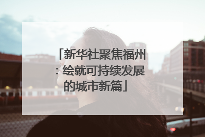 新华社聚焦福州：绘就可持续发展的城市新篇