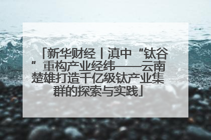 新华财经丨滇中“钛谷”重构产业经纬——云南楚雄打造千亿级钛产业集群的探索与实践