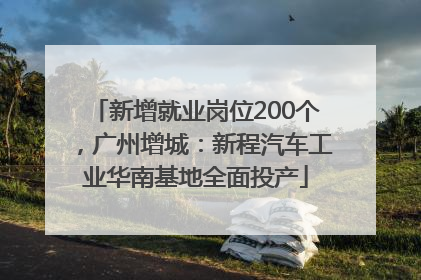 新增就业岗位200个，广州增城：新程汽车工业华南基地全面投产
