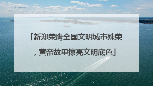 新郑荣膺全国文明城市殊荣，黄帝故里擦亮文明底色