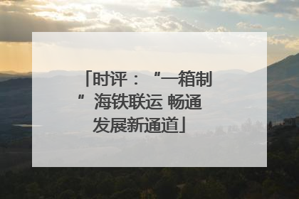 时评：“一箱制”海铁联运 畅通发展新通道