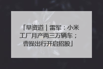 早资道｜雷军：小米工厂月产两三万辆车；曹操出行开启招股