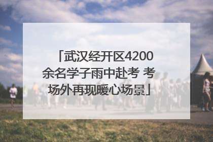 武汉经开区4200余名学子雨中赴考 考场外再现暖心场景