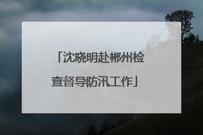 沈晓明赴郴州检查督导防汛工作