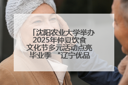 沈阳农业大学举办2025年仲夏饮食文化节多元活动点亮毕业季 “辽宁优品”进校园首站启动