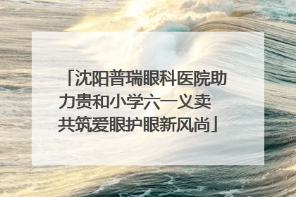 沈阳普瑞眼科医院助力贵和小学六一义卖 共筑爱眼护眼新风尚