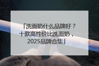 洗面奶什么品牌好？十款高性价比洗面奶，2025品牌合集
