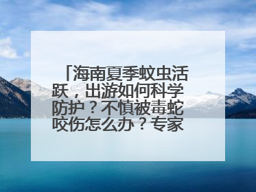 海南夏季蚊虫活跃，出游如何科学防护？不慎被毒蛇咬伤怎么办？专家建议→