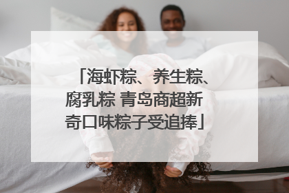 海虾粽、养生粽、腐乳粽 青岛商超新奇口味粽子受追捧