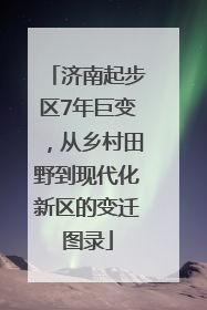 济南起步区7年巨变，从乡村田野到现代化新区的变迁图录