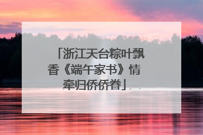 浙江天台粽叶飘香《端午家书》情牵归侨侨眷