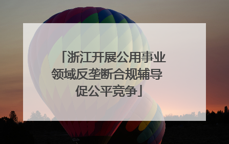 浙江开展公用事业领域反垄断合规辅导 促公平竞争