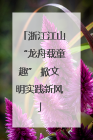 浙江江山“龙舟载童趣” 掀文明实践新风