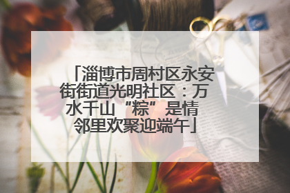 淄博市周村区永安街街道光明社区：万水千山“粽”是情 邻里欢聚迎端午