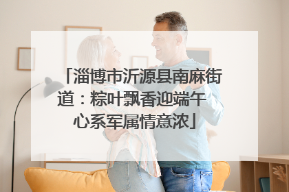 淄博市沂源县南麻街道：粽叶飘香迎端午 心系军属情意浓