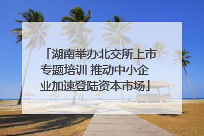 湖南举办北交所上市专题培训 推动中小企业加速登陆资本市场