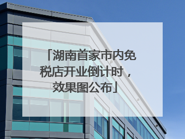 湖南首家市内免税店开业倒计时，效果图公布