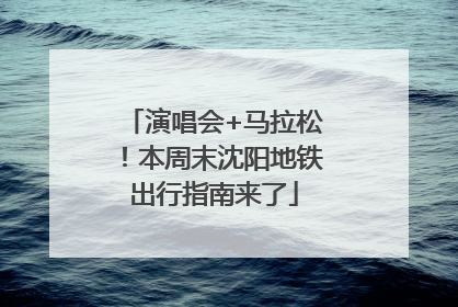 演唱会+马拉松！本周末沈阳地铁出行指南来了