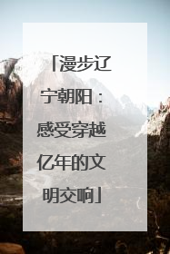 漫步辽宁朝阳：感受穿越亿年的文明交响