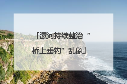 漯河持续整治“桥上垂钓”乱象