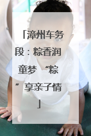 漳州车务段：粽香润童梦 “粽”享亲子情