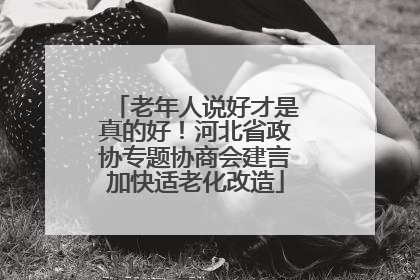 老年人说好才是真的好！河北省政协专题协商会建言加快适老化改造