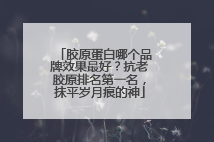 胶原蛋白哪个品牌效果最好？抗老胶原排名第一名，抹平岁月痕的神