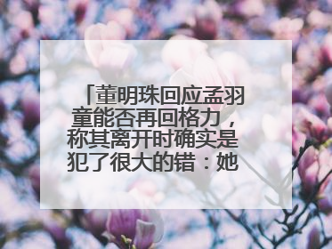 董明珠回应孟羽童能否再回格力，称其离开时确实是犯了很大的错：她对我来说是孩子
