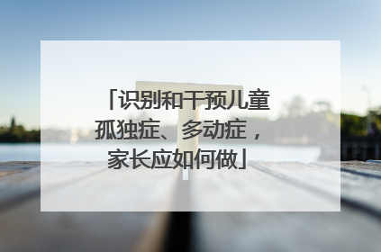 识别和干预儿童孤独症、多动症，家长应如何做